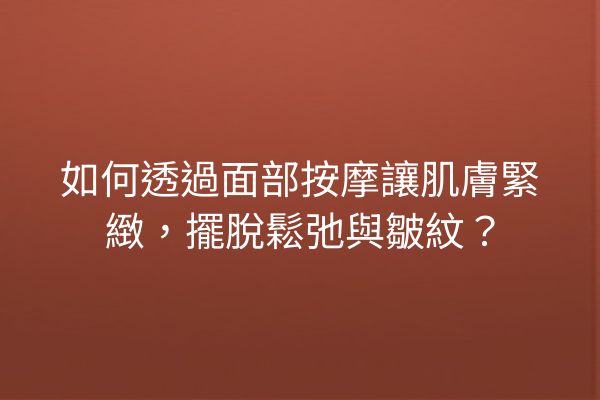 如何透過面部按摩讓肌膚緊緻，擺脫鬆弛與皺紋？