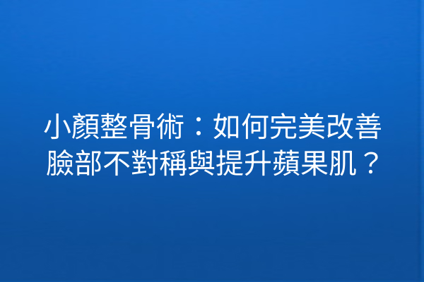 小顏整骨術：如何完美改善臉部不對稱與提升蘋果肌？