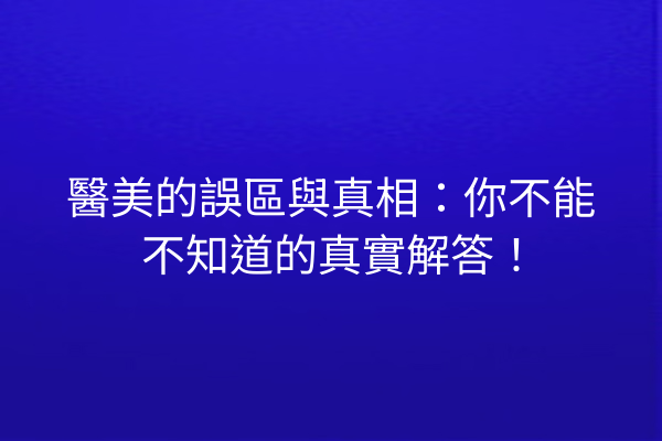 醫美的誤區與真相：你不能不知道的真實解答！