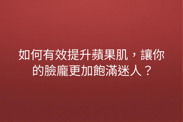 如何有效提升蘋果肌，讓你的臉龐更加飽滿迷人？