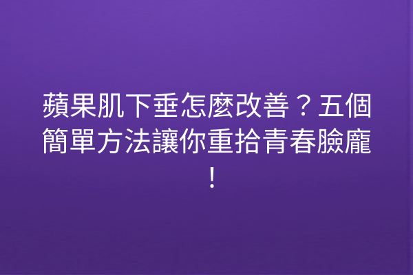 蘋果肌下垂怎麼改善？五個簡單方法讓你重拾青春臉龐！