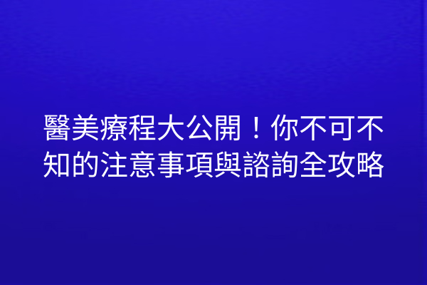 醫美療程大公開！你不可不知的注意事項與諮詢全攻略