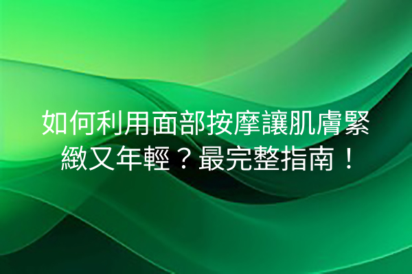 如何利用面部按摩讓肌膚緊緻又年輕？最完整指南！