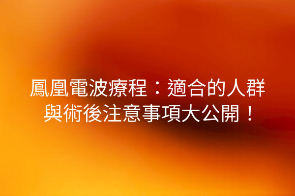 鳳凰電波療程：適合的人群與術後注意事項大公開！