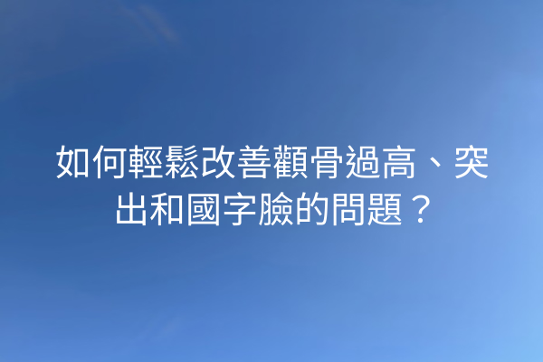 如何輕鬆改善顴骨過高、突出和國字臉的問題？