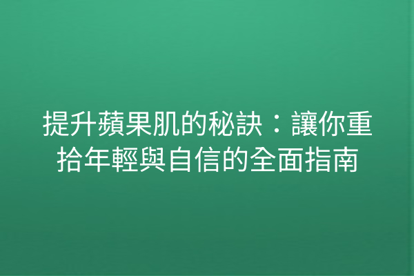 提升蘋果肌的秘訣：讓你重拾年輕與自信的全面指南