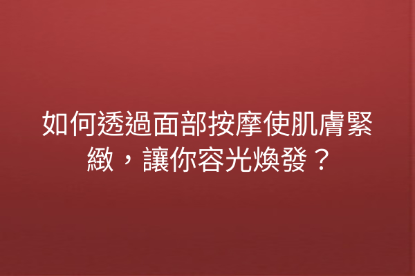 如何透過面部按摩使肌膚緊緻，讓你容光煥發？